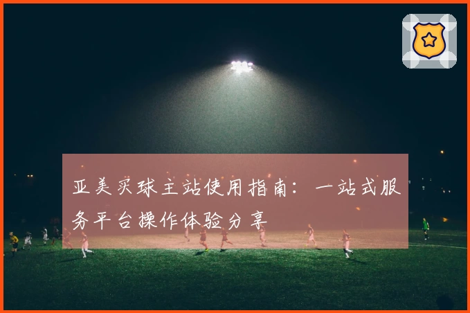 亚美买球主站使用指南：一站式服务平台操作体验分享